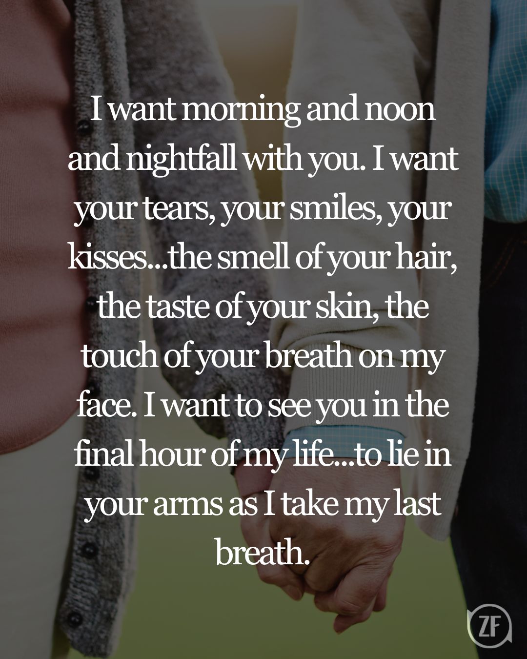 I want morning and noon and nightfall with you. I want your tears, your smiles, your kisses...the smell of your hair, the taste of your skin, the touch of your breath on my face. I want to see you in the final hour of my life...to lie in your arms as I take my last breath.