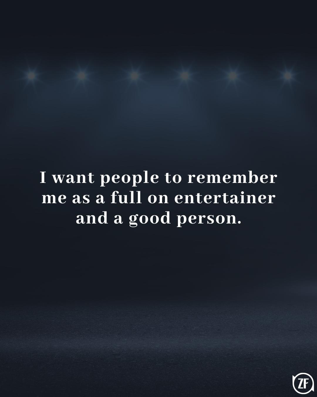 I want people to remember me as a full on entertainer and a good person.