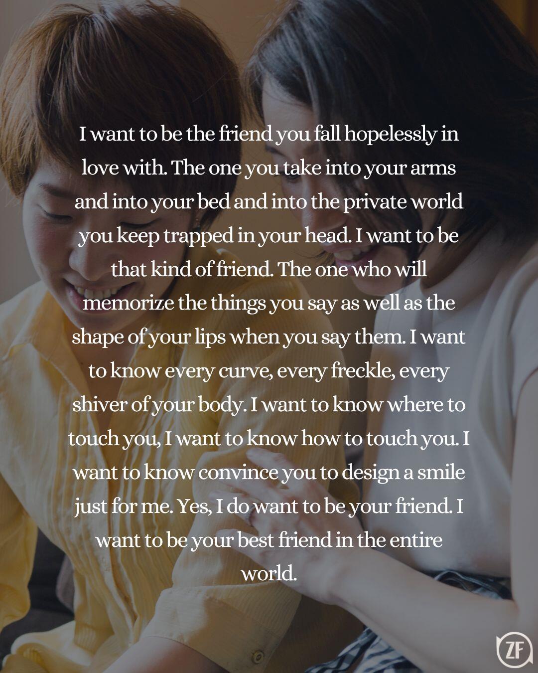 I want to be the friend you fall hopelessly in love with. The one you take into your arms and into your bed and into the private world you keep trapped in your head. I want to be that kind of friend. The one who will memorize the things you say as well as the shape of your lips when you say them. I want to know every curve, every freckle, every shiver of your body. I want to know where to touch you, I want to know how to touch you. I want to know convince you to design a smile just for me. Yes, I do want to be your friend. I want to be your best friend in the entire world.