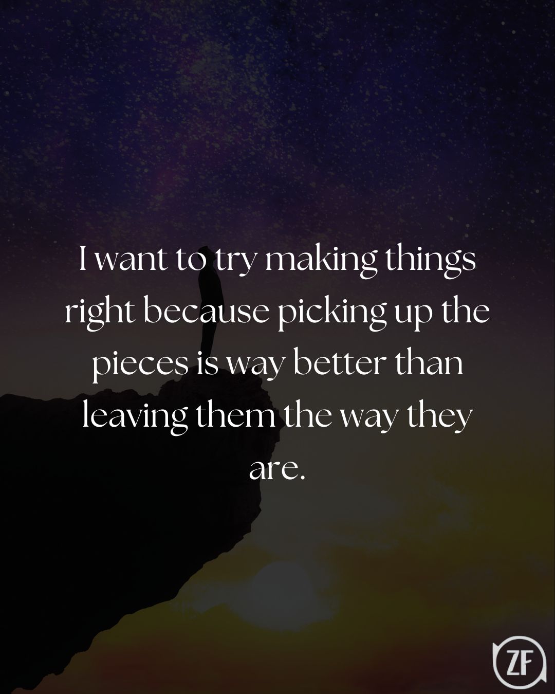 I want to try making things right because picking up the pieces is way better than leaving them the way they are.