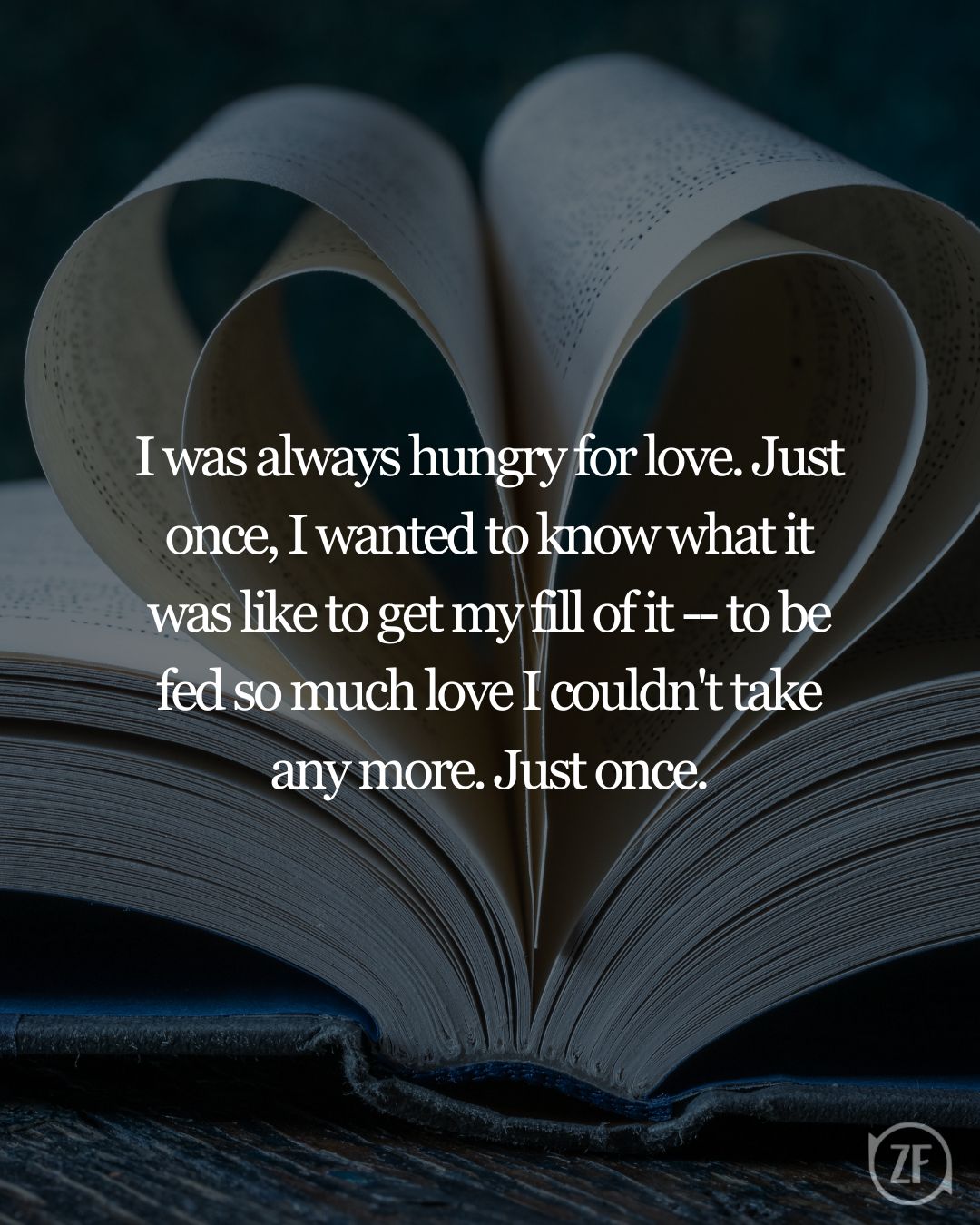 I was always hungry for love. Just once, I wanted to know what it was like to get my fill of it -- to be fed so much love I couldn't take any more. Just once.