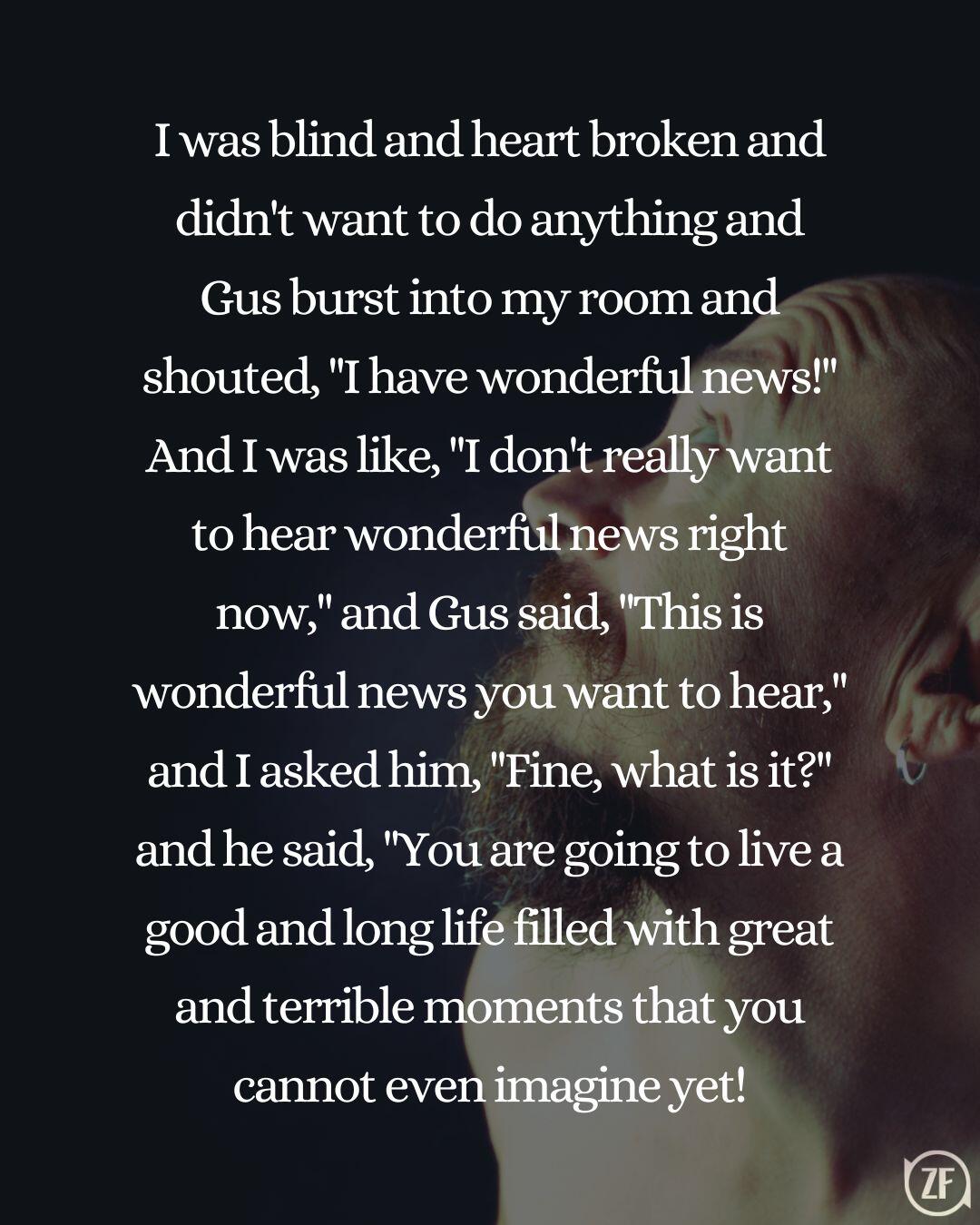 I was blind and heart broken and didn't want to do anything and Gus burst into my room and shouted, "I have wonderful news!" And I was like, "I don't really want to hear wonderful news right now," and Gus said, "This is wonderful news you want to hear," and I asked him, "Fine, what is it?" and he said, "You are going to live a good and long life filled with great and terrible moments that you cannot even imagine yet!