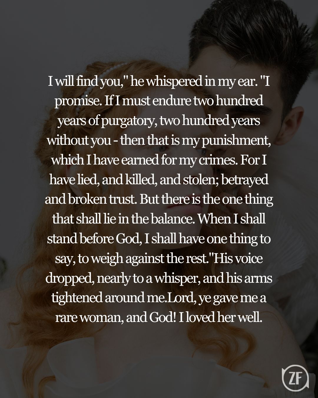 I will find you," he whispered in my ear. "I promise. If I must endure two hundred years of purgatory, two hundred years without you - then that is my punishment, which I have earned for my crimes. For I have lied, and killed, and stolen; betrayed and broken trust. But there is the one thing that shall lie in the balance. When I shall stand before God, I shall have one thing to say, to weigh against the rest."His voice dropped, nearly to a whisper, and his arms tightened around me.Lord, ye gave me a rare woman, and God! I loved her well.