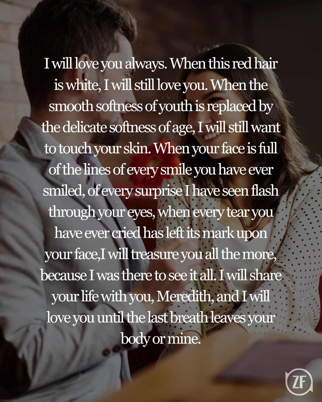 I will love you always. When this red hair is white, I will still love you. When the smooth softness of youth is replaced by the delicate softness of age, I will still want to touch your skin. When your face is full of the lines of every smile you have ever smiled, of every surprise I have seen flash through your eyes, when every tear you have ever cried has left its mark upon your face,I will treasure you all the more, because I was there to see it all. I will share your life with you, Meredith, and I will love you until the last breath leaves your body or mine.