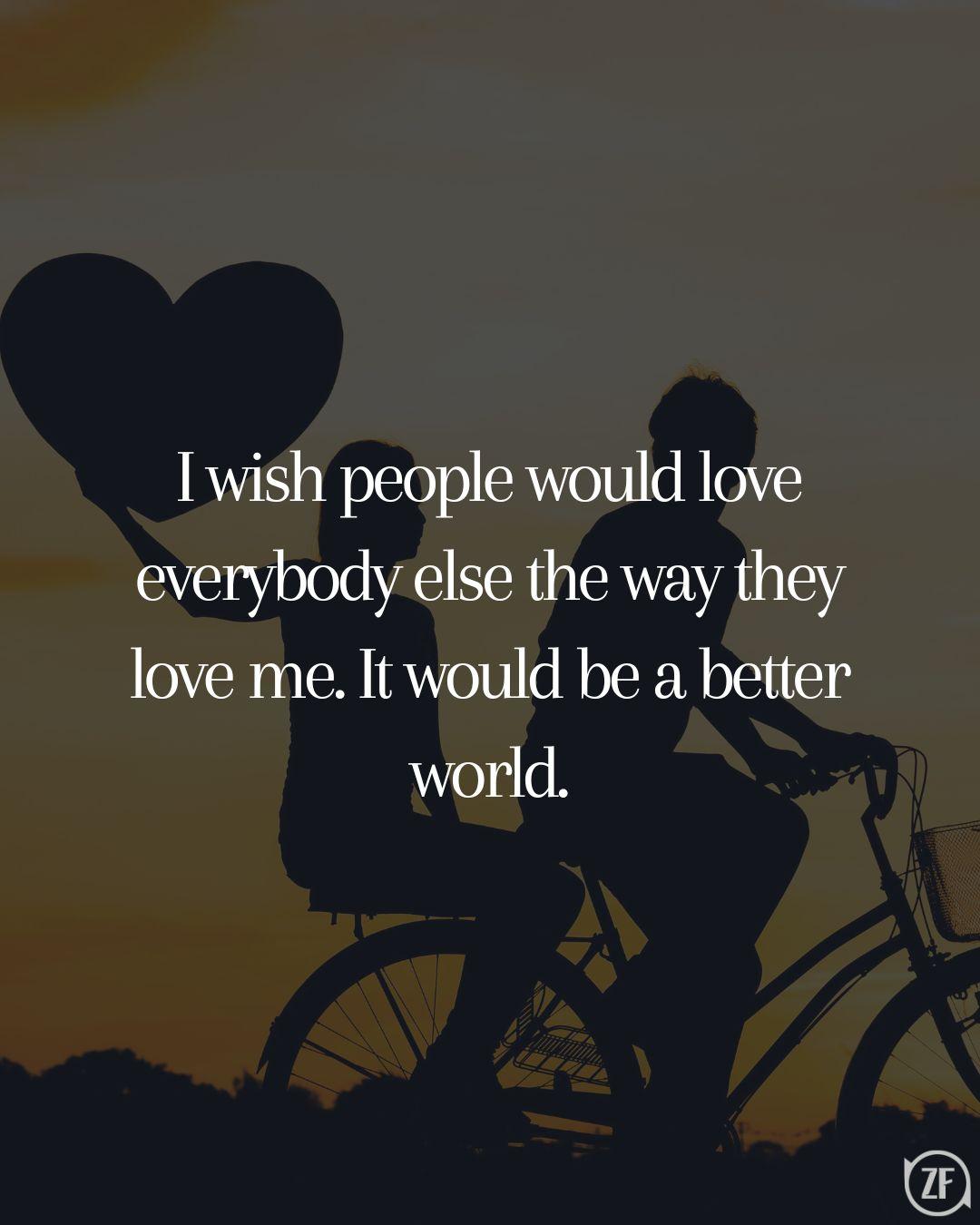 I wish people would love everybody else the way they love me. It would be a better world.