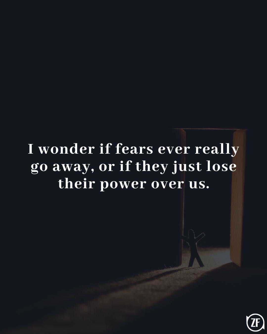 I wonder if fears ever really go away, or if they just lose their power over us.