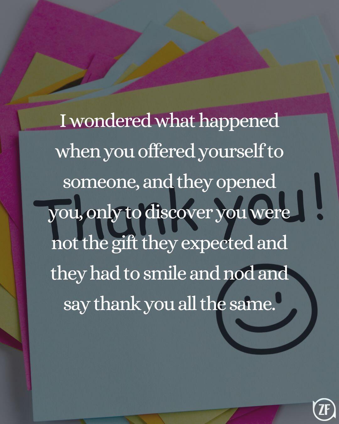 I wondered what happened when you offered yourself to someone, and they opened you, only to discover you were not the gift they expected and they had to smile and nod and say thank you all the same.