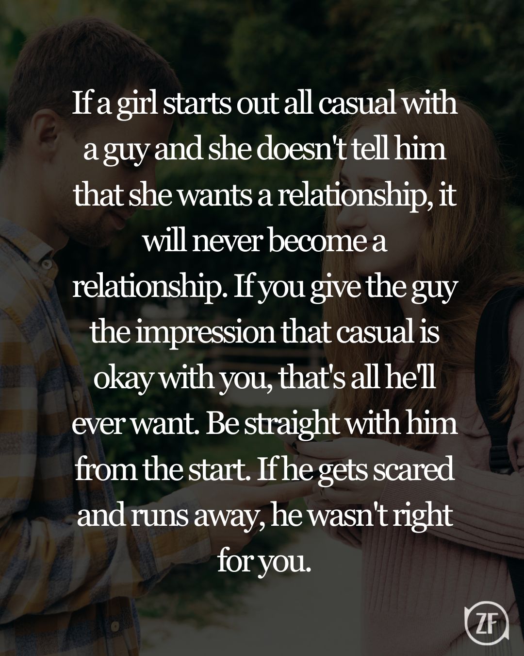 If a girl starts out all casual with a guy and she doesn't tell him that she wants a relationship, it will never become a relationship. If you give the guy the impression that casual is okay with you, that's all he'll ever want. Be straight with him from the start. If he gets scared and runs away, he wasn't right for you.