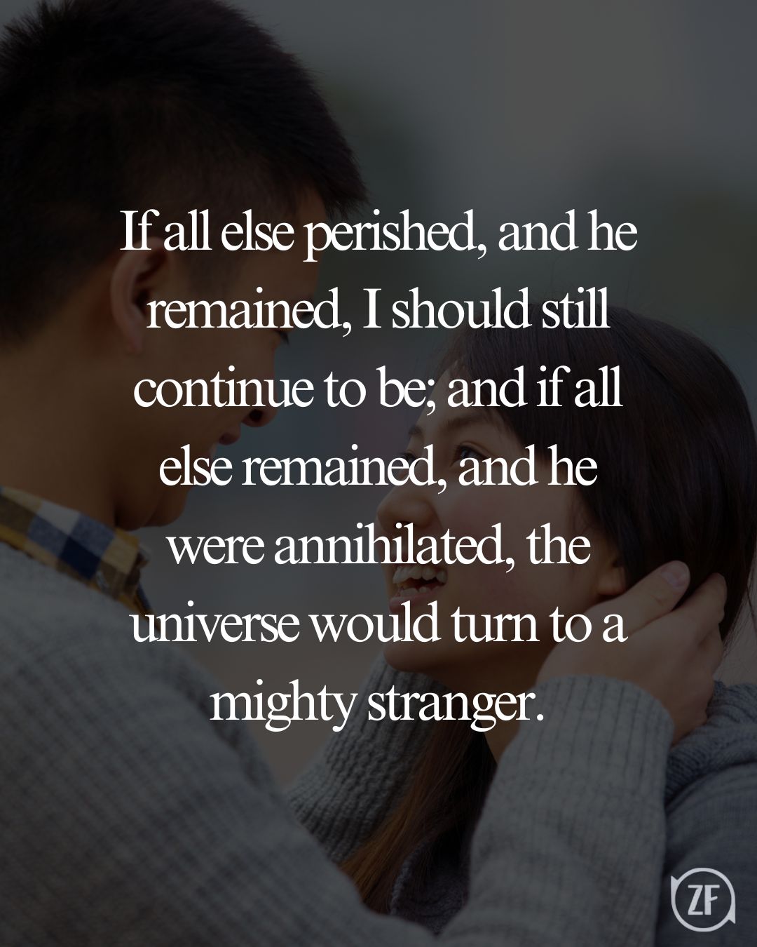 If all else perished, and he remained, I should still continue to be; and if all else remained, and he were annihilated, the universe would turn to a mighty stranger.