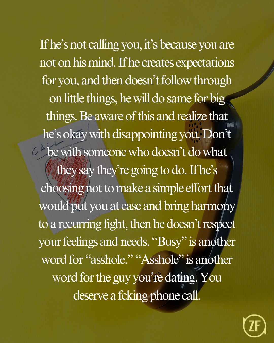 If he’s not calling you, it’s because you are not on his mind. If he creates expectations for you, and then doesn’t follow through on little things, he will do same for big things. Be aware of this and realize that he’s okay with disappointing you. Don’t be with someone who doesn’t do what they say they’re going to do. If he’s choosing not to make a simple effort that would put you at ease and bring harmony to a recurring fight, then he doesn’t respect your feelings and needs. “Busy” is another word for “asshole.” “Asshole” is another word for the guy you’re dating. You deserve a fcking phone call.