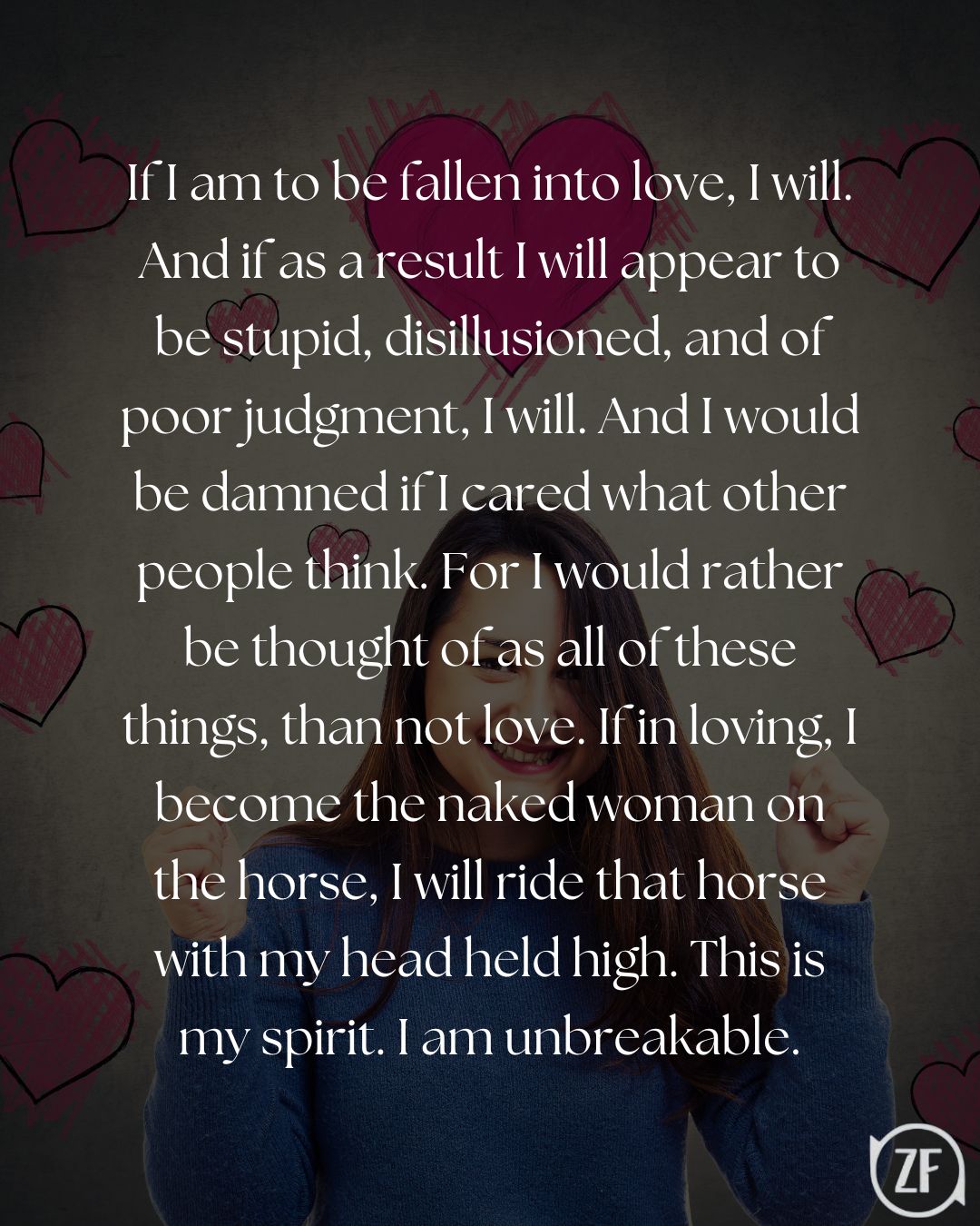 If I am to be fallen into love, I will. And if as a result I will appear to be stupid, disillusioned, and of poor judgment, I will. And I would be damned if I cared what other people think. For I would rather be thought of as all of these things, than not love. If in loving, I become the naked woman on the horse, I will ride that horse with my head held high. This is my spirit. I am unbreakable.