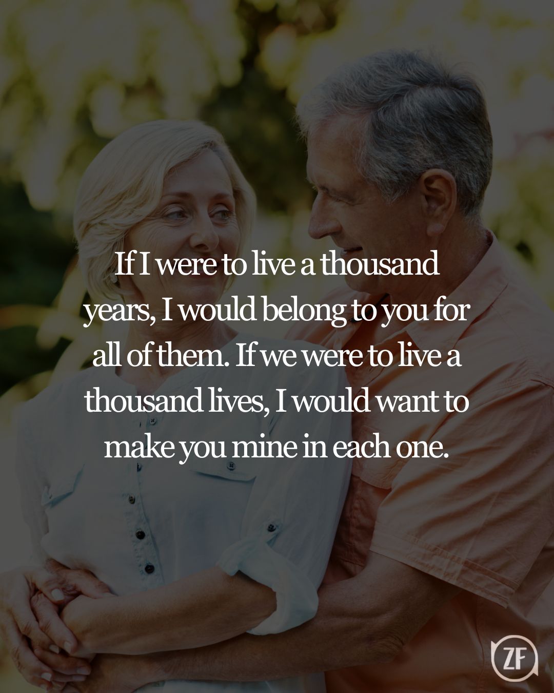 If I were to live a thousand years, I would belong to you for all of them. If we were to live a thousand lives, I would want to make you mine in each one.