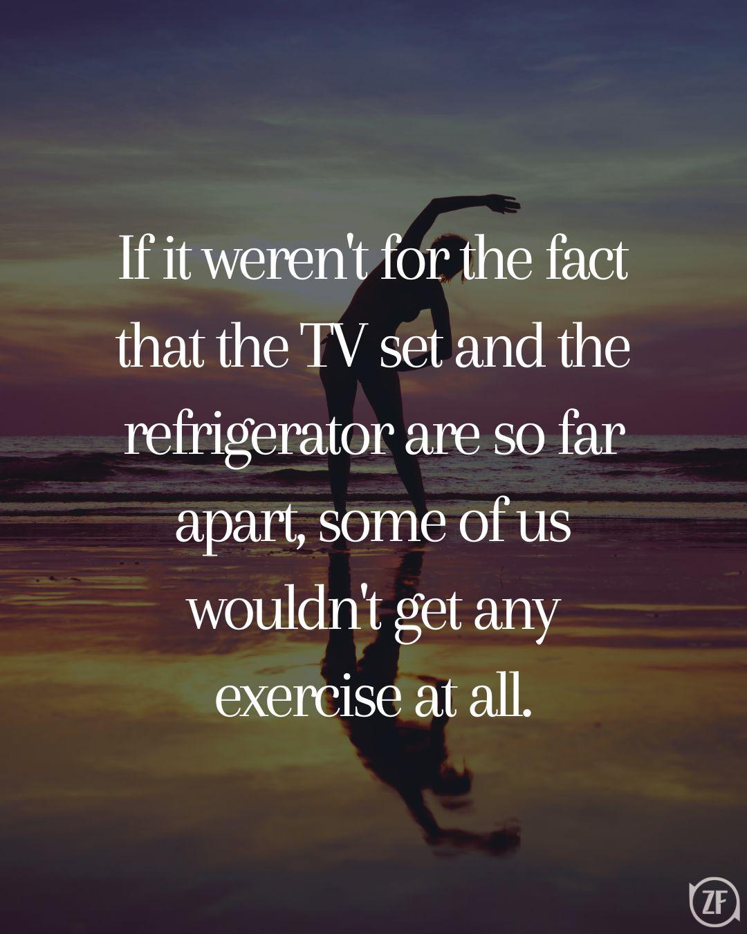 If it weren't for the fact that the TV set and the refrigerator are so far apart, some of us wouldn't get any exercise at all.