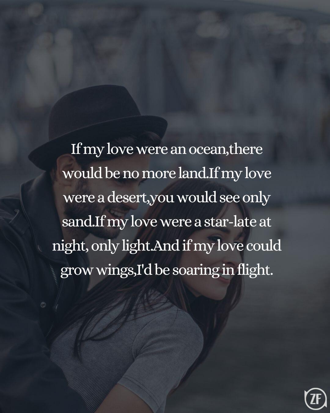 If my love were an ocean,there would be no more land.If my love were a desert,you would see only sand.If my love were a star-late at night, only light.And if my love could grow wings,I'd be soaring in flight.