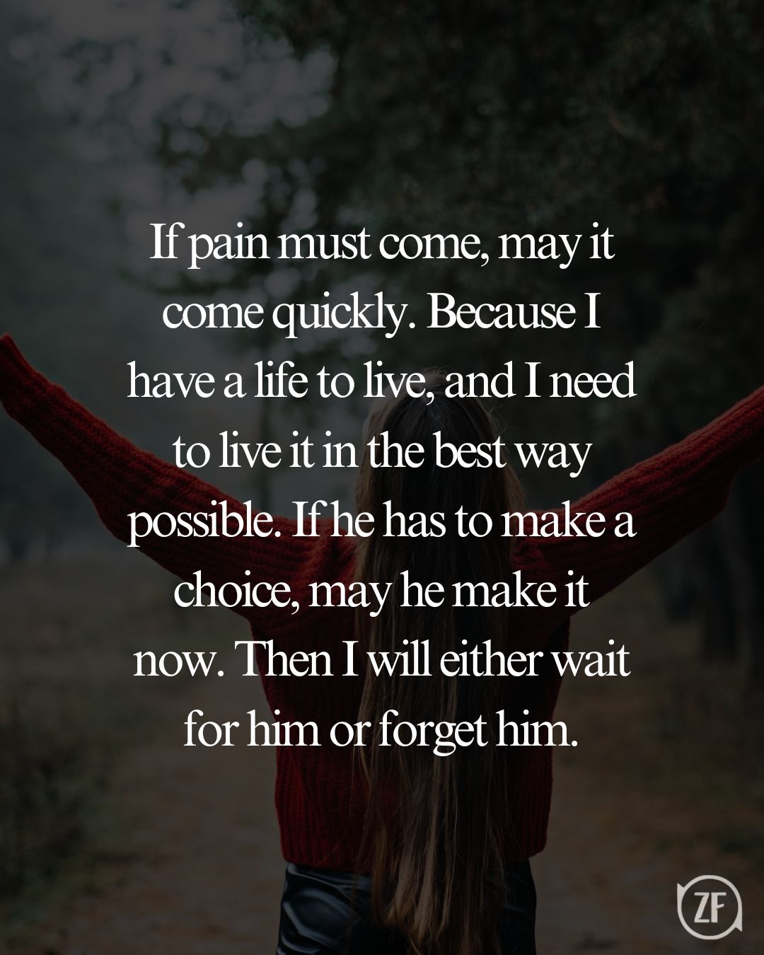 If pain must come, may it come quickly. Because I have a life to live, and I need to live it in the best way possible. If he has to make a choice, may he make it now. Then I will either wait for him or forget him.