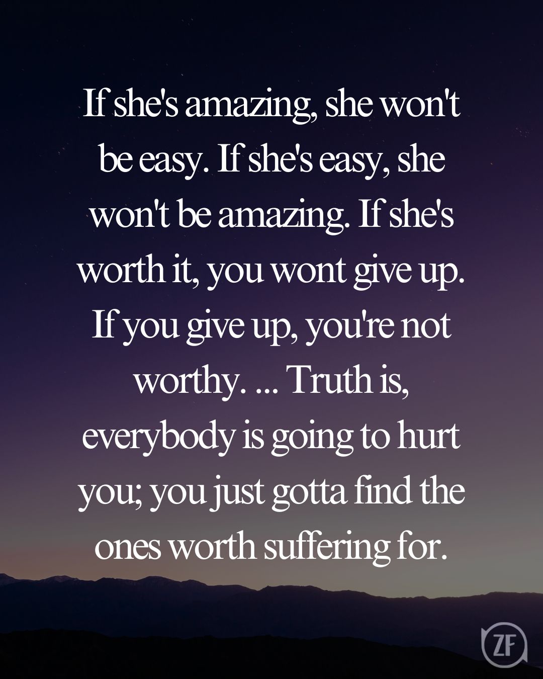 If she's amazing, she won't be easy. If she's easy, she won't be amazing. If she's worth it, you wont give up. If you give up, you're not worthy. ... Truth is, everybody is going to hurt you; you just gotta find the ones worth suffering for.