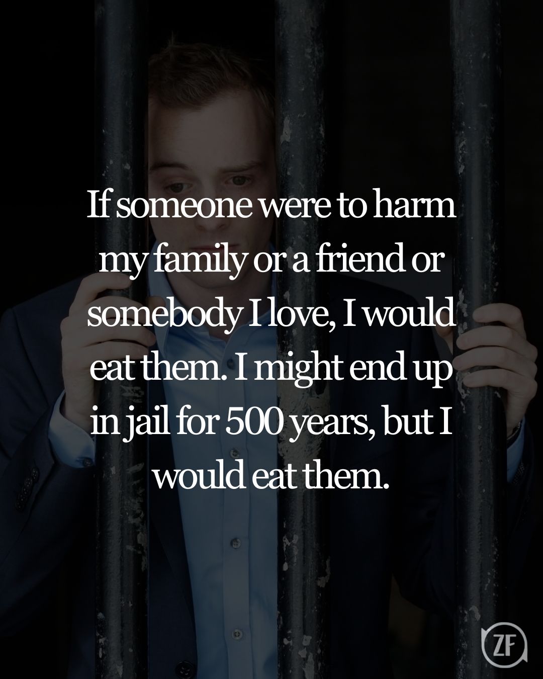 If someone were to harm my family or a friend or somebody I love, I would eat them. I might end up in jail for 500 years, but I would eat them.