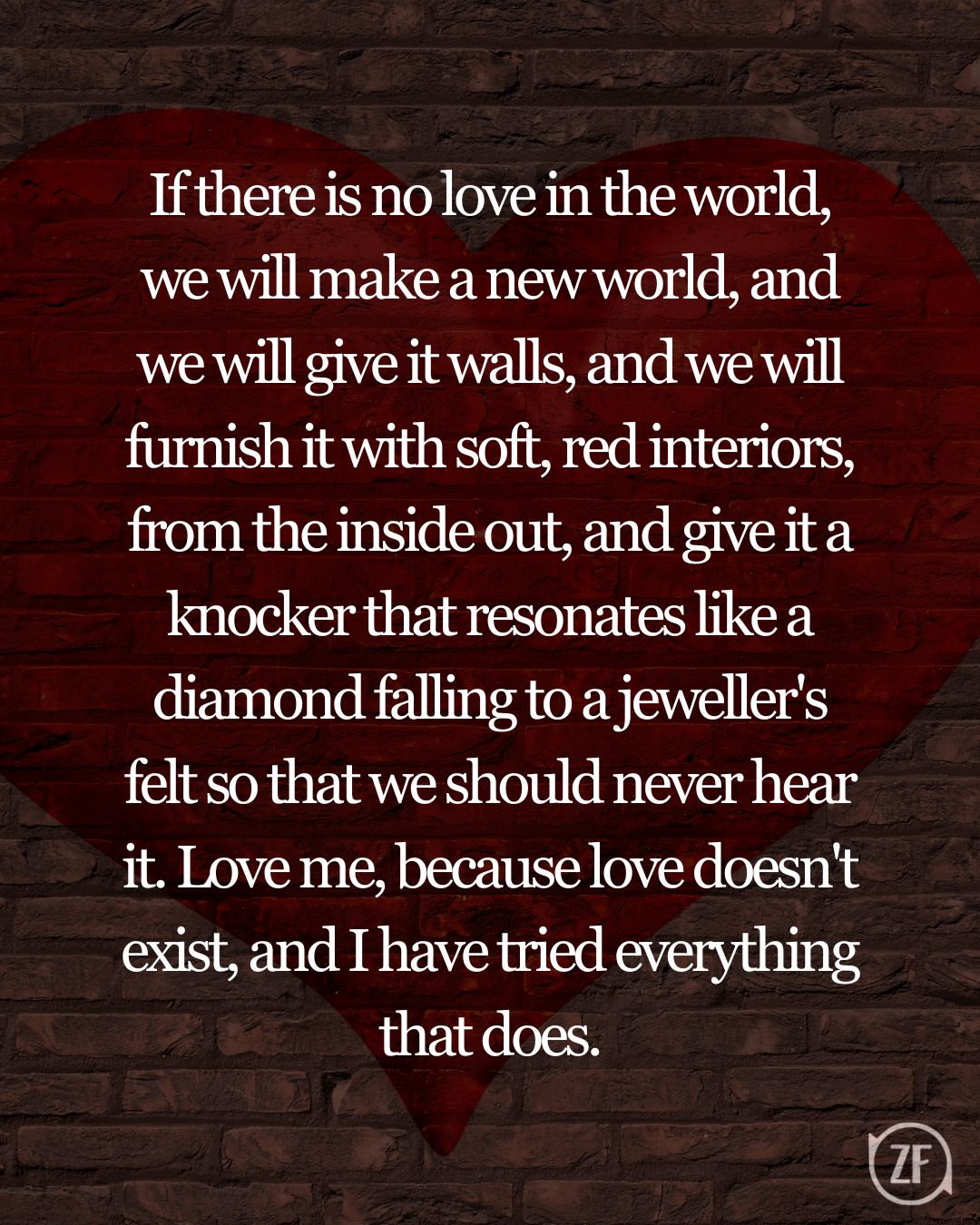 If there is no love in the world, we will make a new world, and we will give it walls, and we will furnish it with soft, red interiors, from the inside out, and give it a knocker that resonates like a diamond falling to a jeweller's felt so that we should never hear it. Love me, because love doesn't exist, and I have tried everything that does.