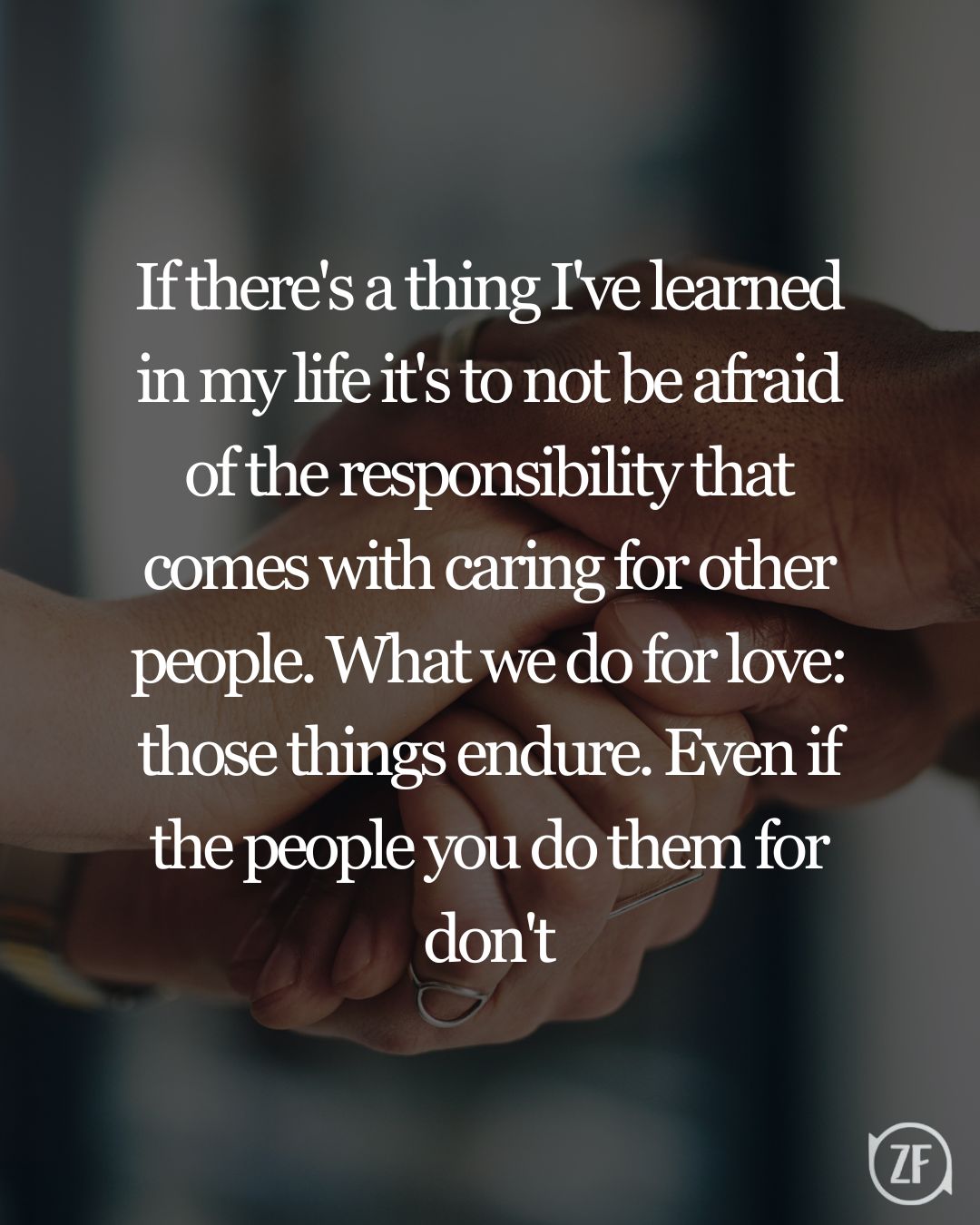 If there's a thing I've learned in my life it's to not be afraid of the responsibility that comes with caring for other people. What we do for love: those things endure. Even if the people you do them for don't