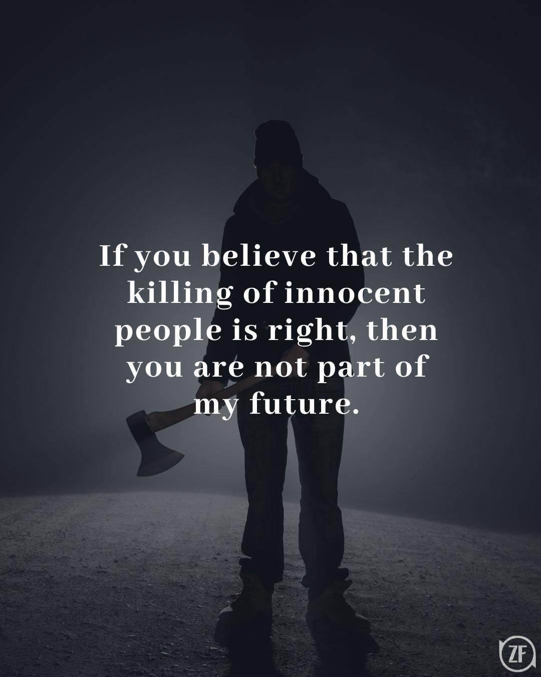 If you believe that the killing of innocent people is right, then you are not part of my future.