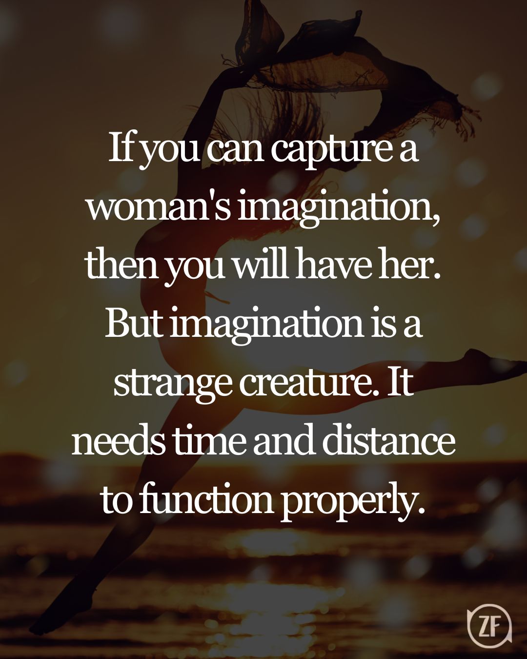 If you can capture a woman's imagination, then you will have her. But imagination is a strange creature. It needs time and distance to function properly.