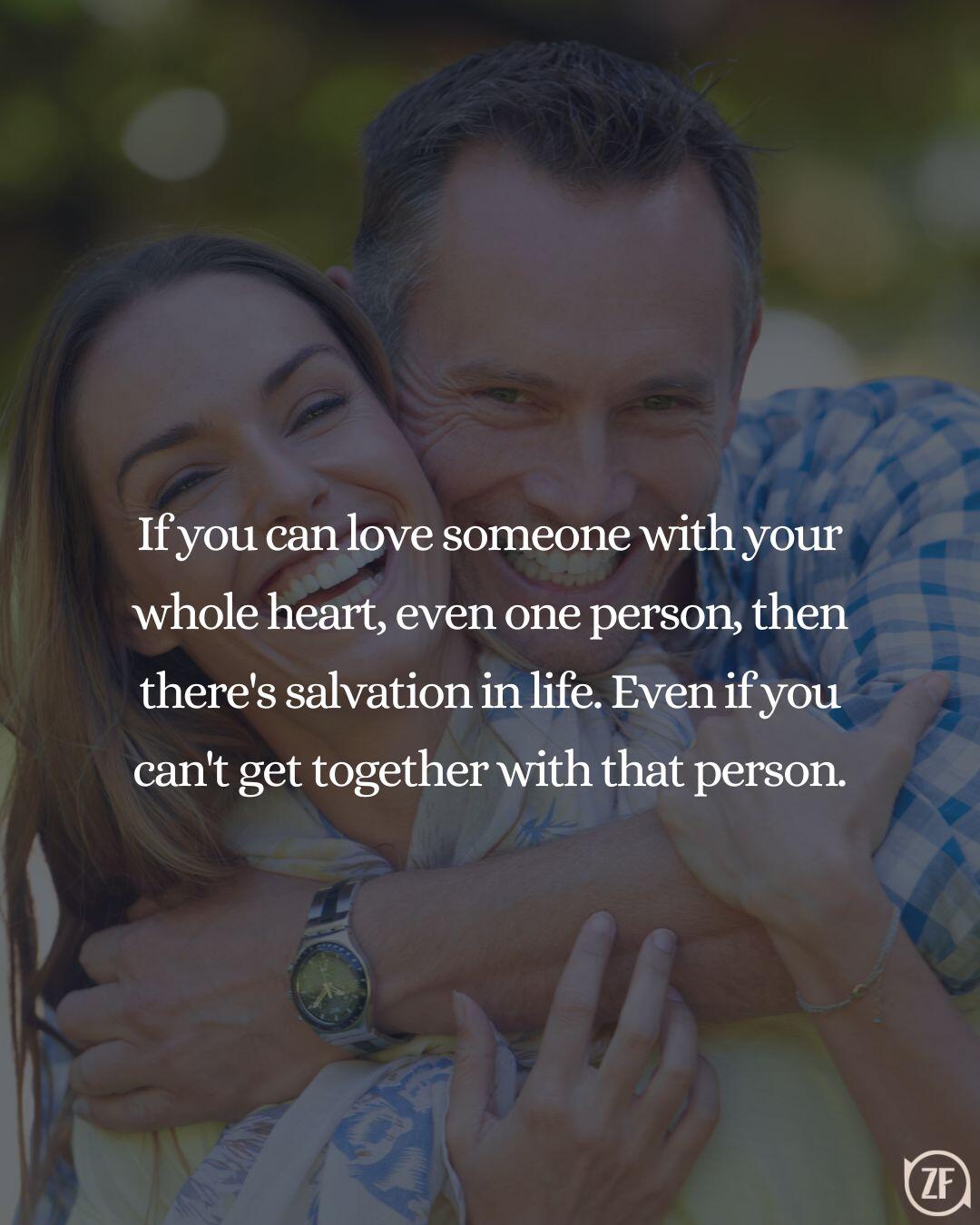 If you can love someone with your whole heart, even one person, then there's salvation in life. Even if you can't get together with that person.