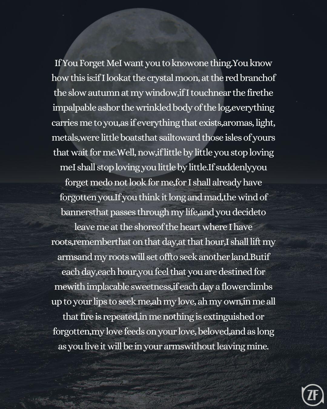 If You Forget MeI want you to knowone thing.You know how this is:if I lookat the crystal moon, at the red branchof the slow autumn at my window,if I touchnear the firethe impalpable ashor the wrinkled body of the log,everything carries me to you,as if everything that exists,aromas, light, metals,were little boatsthat sailtoward those isles of yours that wait for me.Well, now,if little by little you stop loving meI shall stop loving you little by little.If suddenlyyou forget medo not look for me,for I shall already have forgotten you.If you think it long and mad,the wind of bannersthat passes through my life,and you decideto leave me at the shoreof the heart where I have roots,rememberthat on that day,at that hour,I shall lift my armsand my roots will set offto seek another land.Butif each day,each hour,you feel that you are destined for mewith implacable sweetness,if each day a flowerclimbs up to your lips to seek me,ah my love, ah my own,in me all that fire is repeated,in me nothing is extinguished or forgotten,my love feeds on your love, beloved,and as long as you live it will be in your armswithout leaving mine.