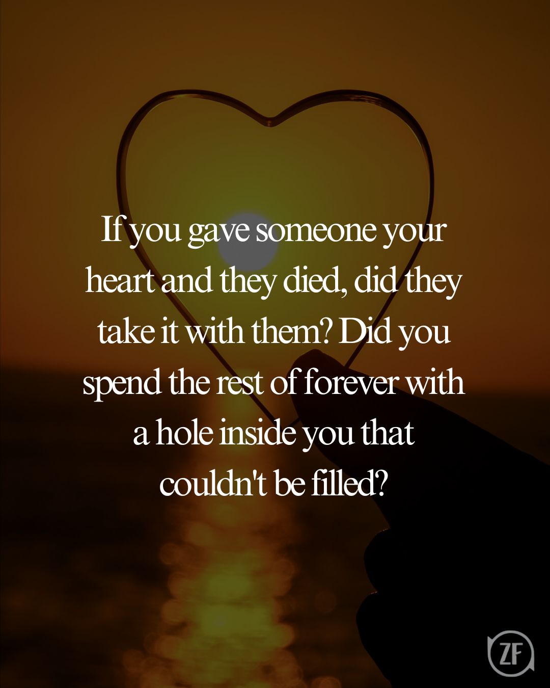 If you gave someone your heart and they died, did they take it with them? Did you spend the rest of forever with a hole inside you that couldn't be filled?