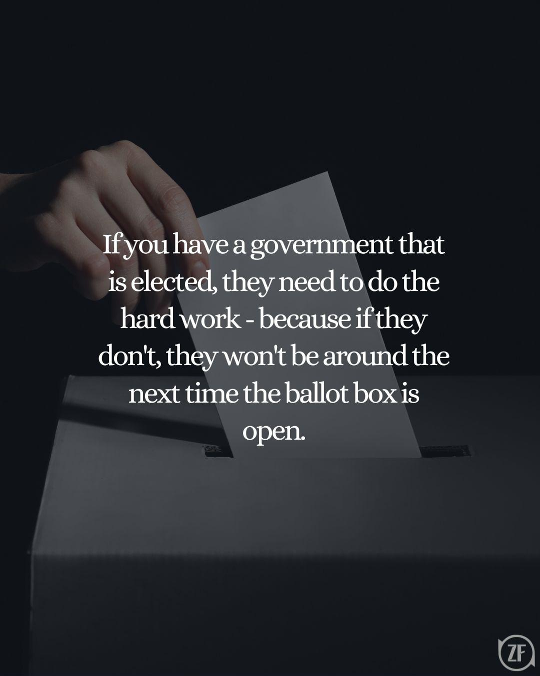 If you have a government that is elected, they need to do the hard work - because if they don't, they won't be around the next time the ballot box is open.