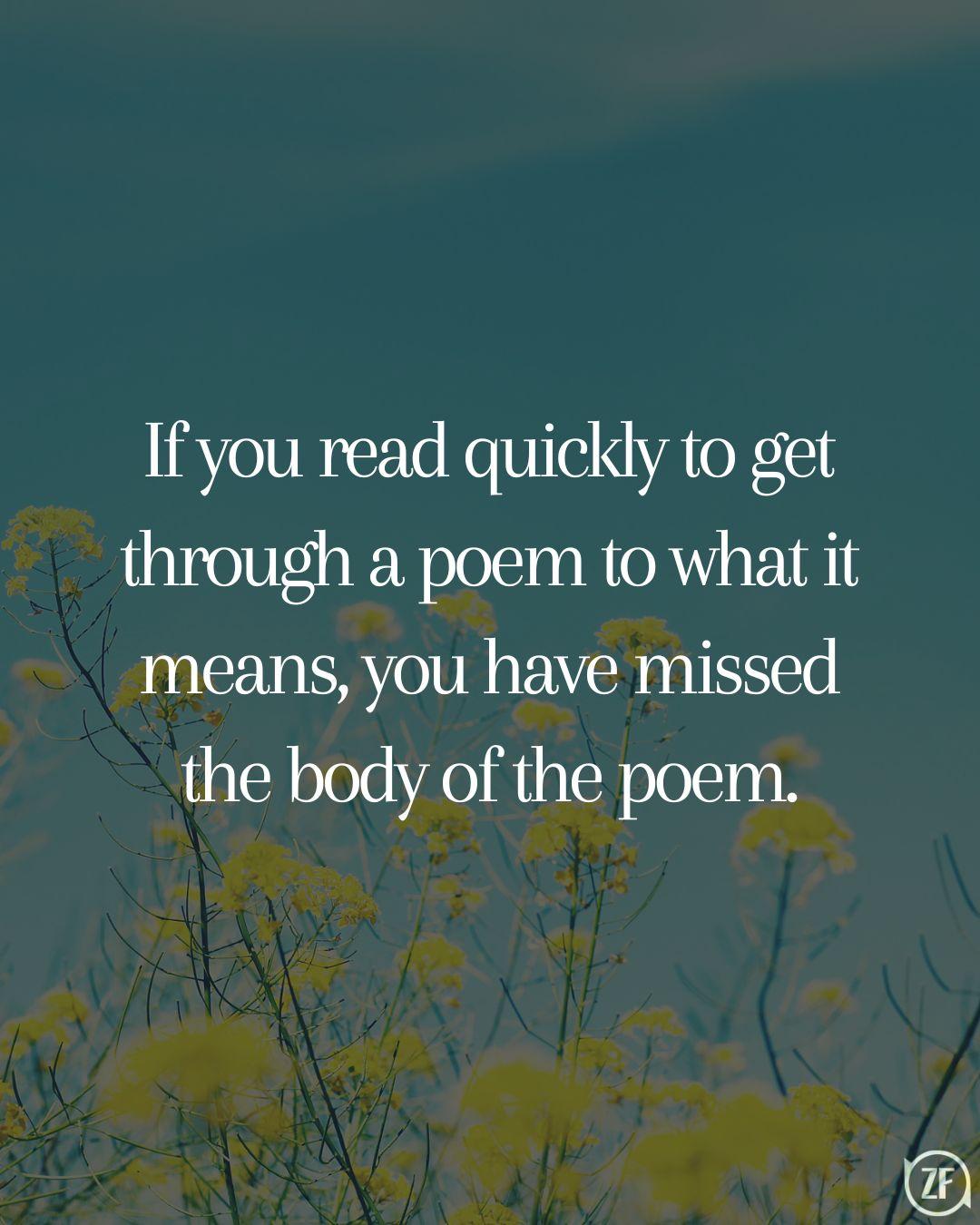 If you read quickly to get through a poem to what it means, you have missed the body of the poem.