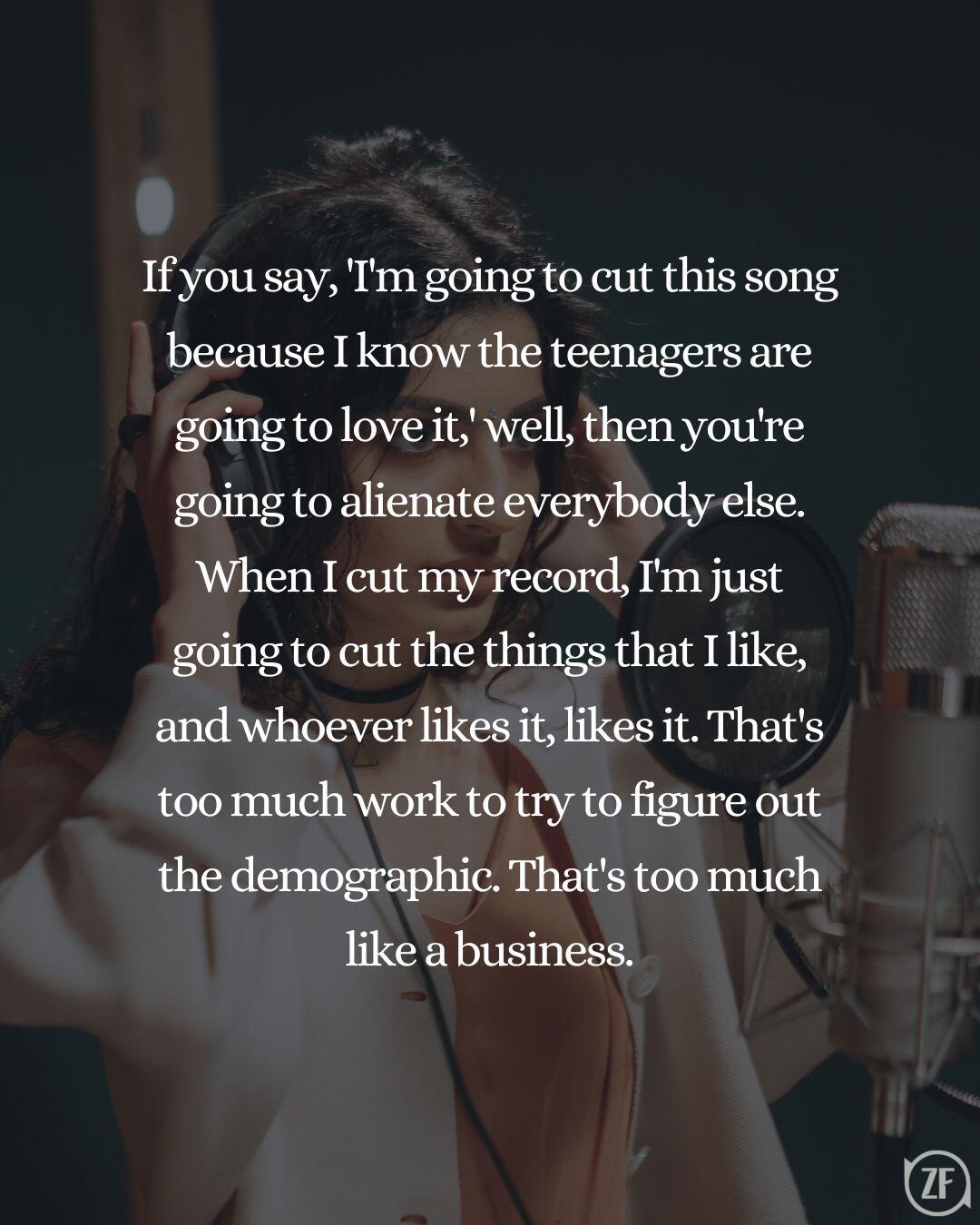 If you say, 'I'm going to cut this song because I know the teenagers are going to love it,' well, then you're going to alienate everybody else. When I cut my record, I'm just going to cut the things that I like, and whoever likes it, likes it. That's too much work to try to figure out the demographic. That's too much like a business.