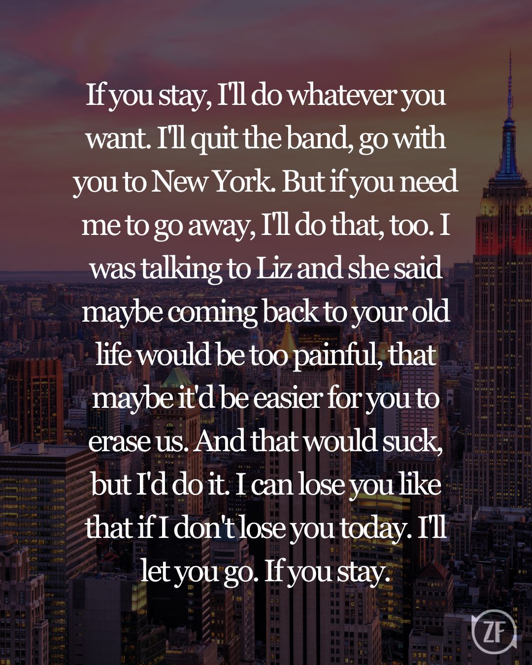 If you stay, I'll do whatever you want. I'll quit the band, go with you to New York. But if you need me to go away, I'll do that, too. I was talking to Liz and she said maybe coming back to your old life would be too painful, that maybe it'd be easier for you to erase us. And that would suck, but I'd do it. I can lose you like that if I don't lose you today. I'll let you go. If you stay.