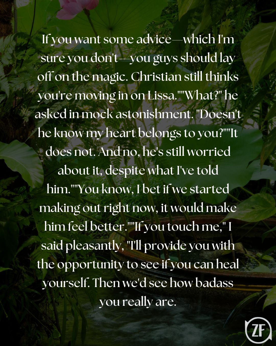 If you want some advice—which I'm sure you don't—you guys should lay off on the magic. Christian still thinks you're moving in on Lissa.""What?" he asked in mock astonishment. "Doesn't he know my heart belongs to you?""It does not. And no, he's still worried about it, despite what I've told him.""You know, I bet if we started making out right now, it would make him feel better.""If you touch me," I said pleasantly, "I'll provide you with the opportunity to see if you can heal yourself. Then we'd see how badass you really are.