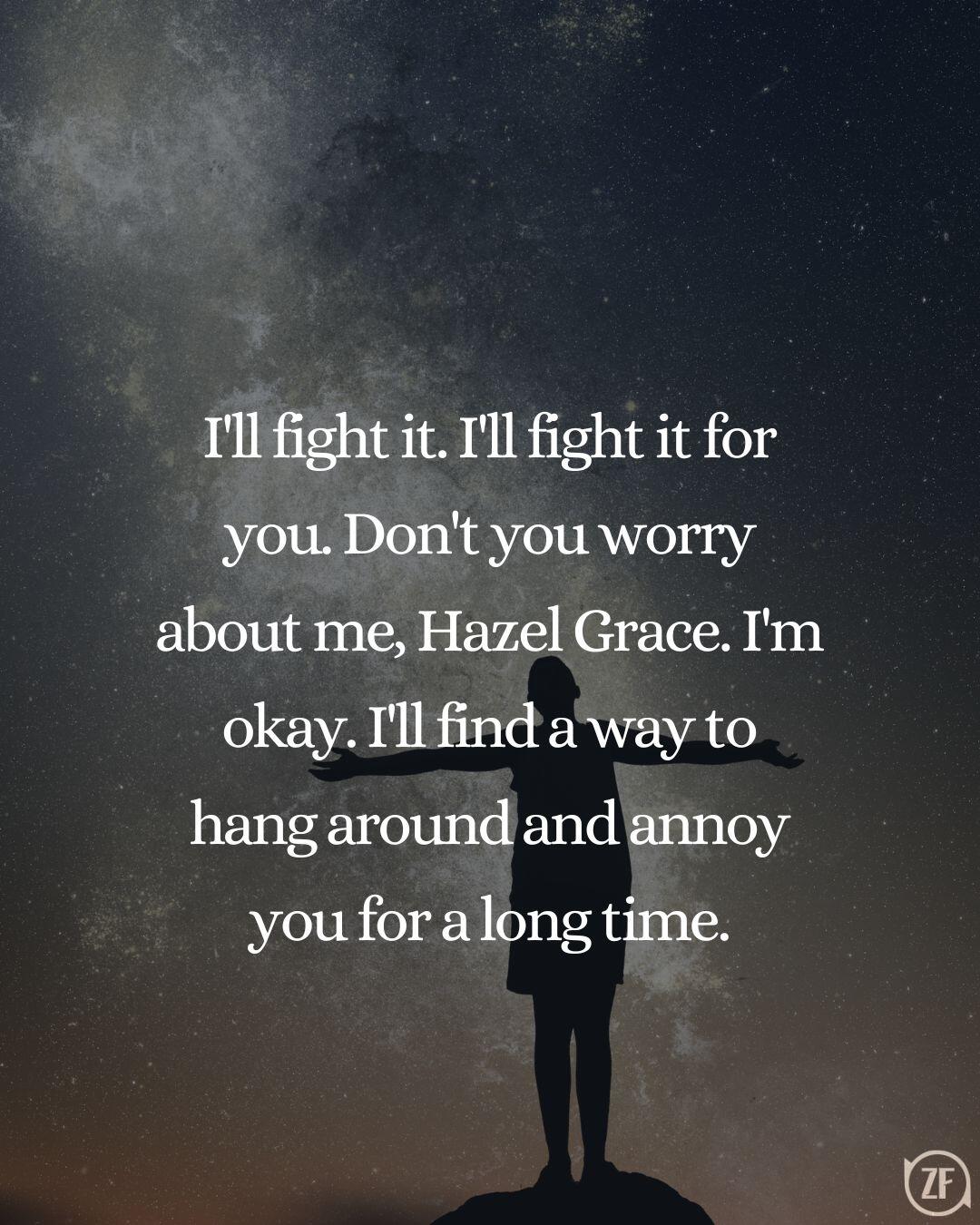 I'll fight it. I'll fight it for you. Don't you worry about me, Hazel Grace. I'm okay. I'll find a way to hang around and annoy you for a long time.