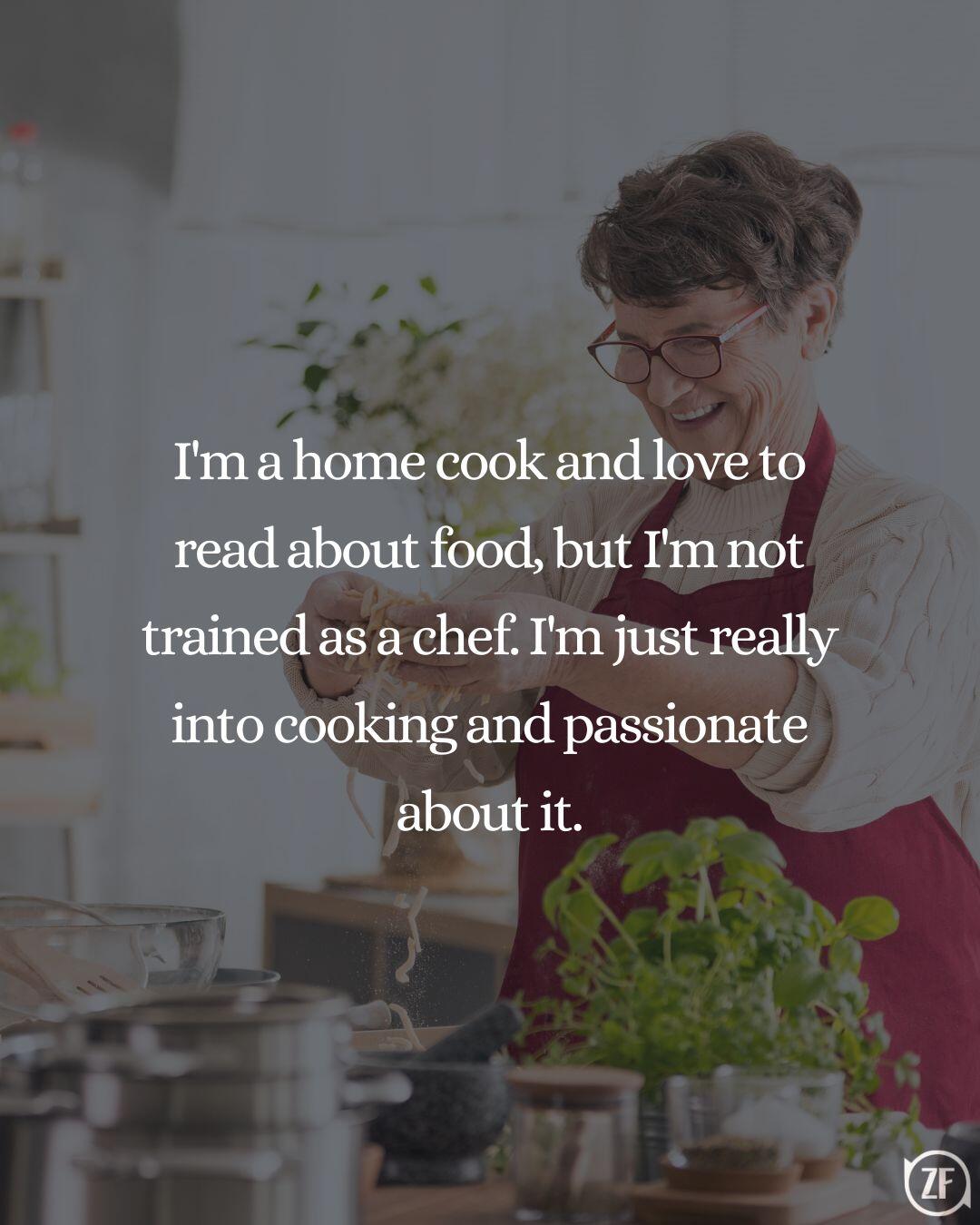 I'm a home cook and love to read about food, but I'm not trained as a chef. I'm just really into cooking and passionate about it.