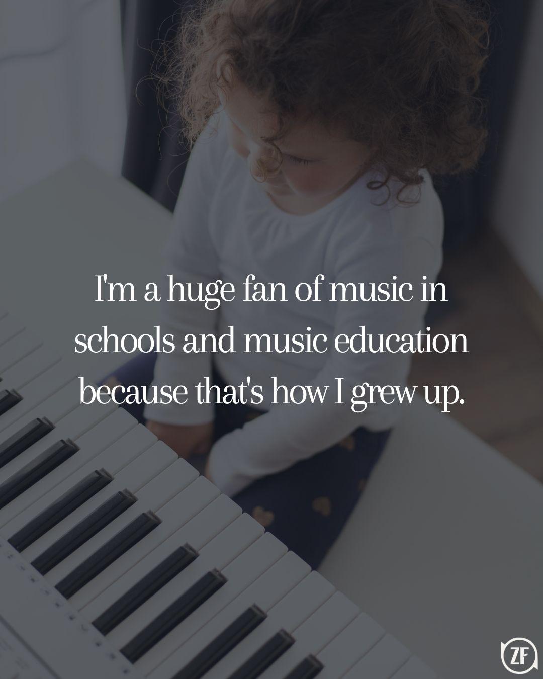 I'm a huge fan of music in schools and music education because that's how I grew up.