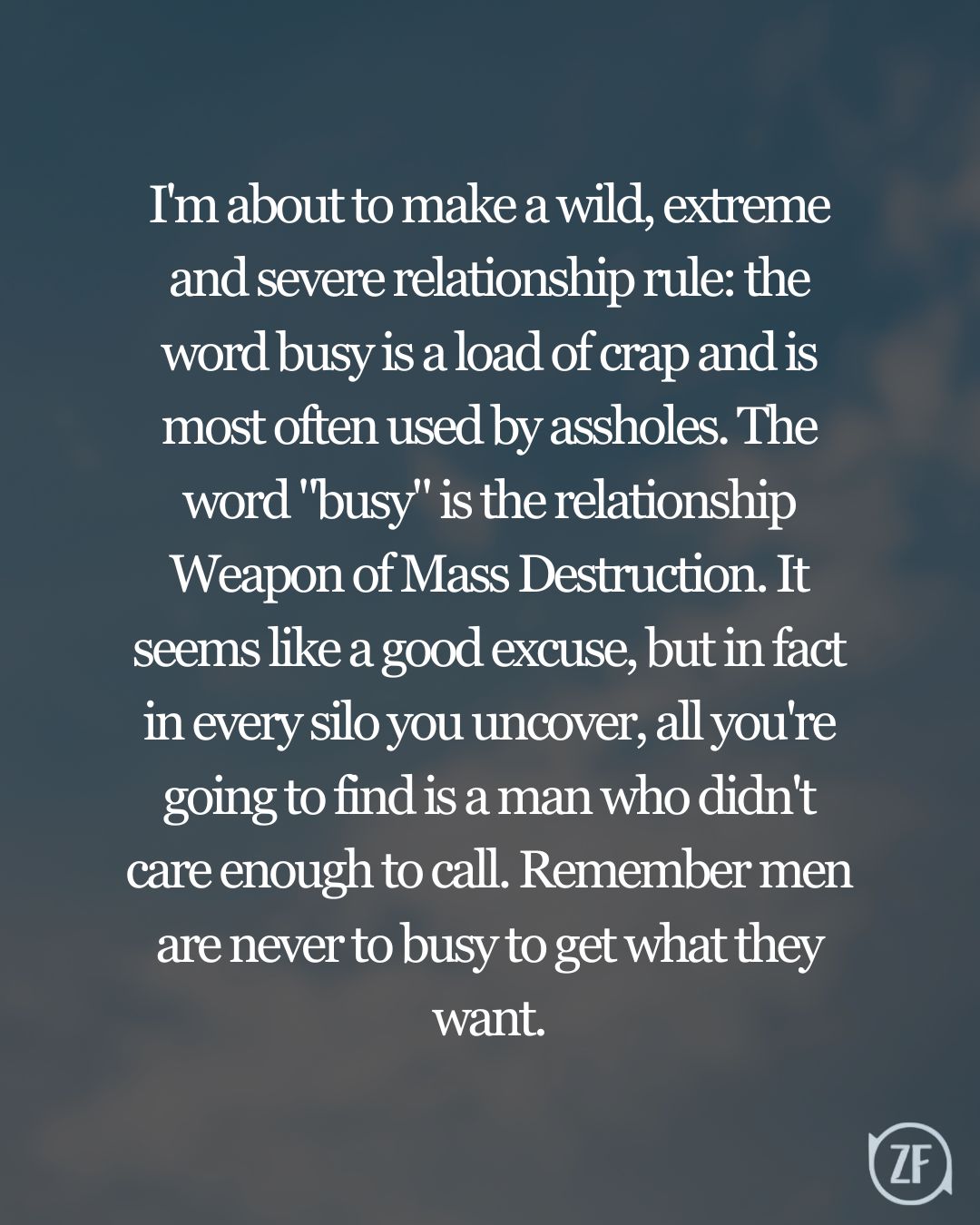 I'm about to make a wild, extreme and severe relationship rule: the word busy is a load of crap and is most often used by assholes. The word "busy" is the relationship Weapon of Mass Destruction. It seems like a good excuse, but in fact in every silo you uncover, all you're going to find is a man who didn't care enough to call. Remember men are never to busy to get what they want.