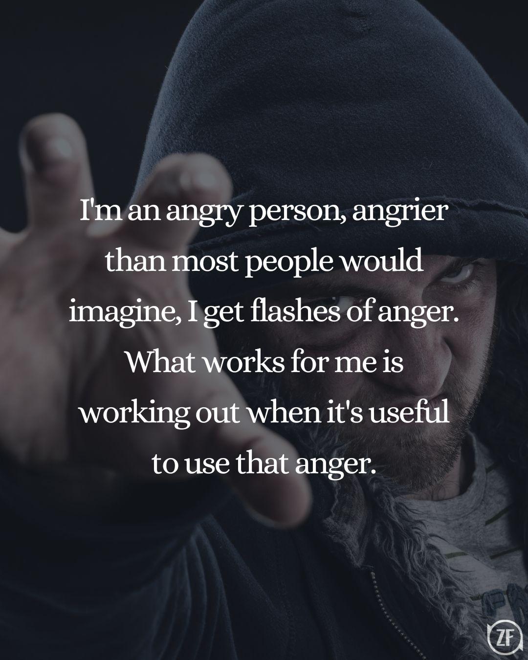 I'm an angry person, angrier than most people would imagine, I get flashes of anger. What works for me is working out when it's useful to use that anger.