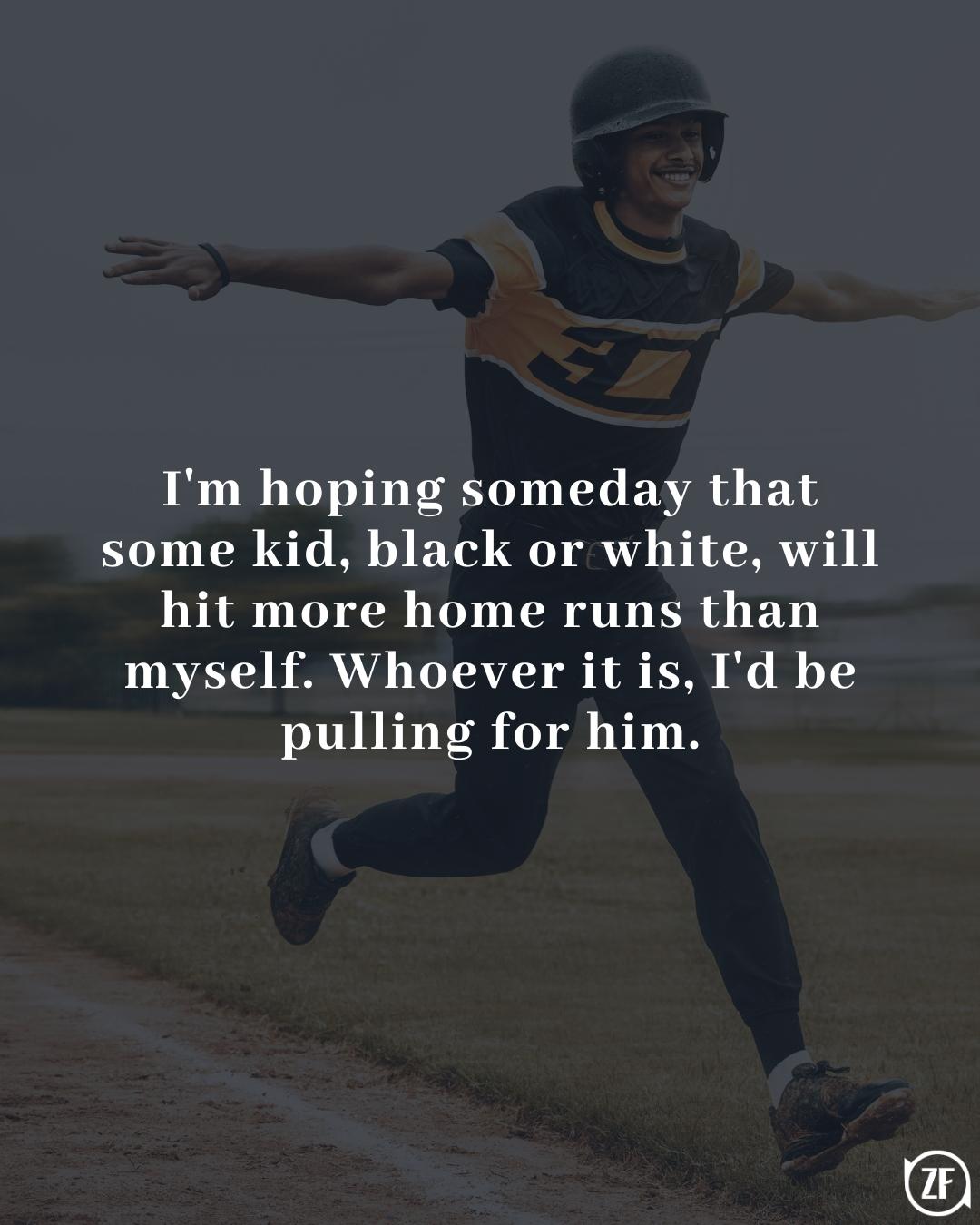 I'm hoping someday that some kid, black or white, will hit more home runs than myself. Whoever it is, I'd be pulling for him.