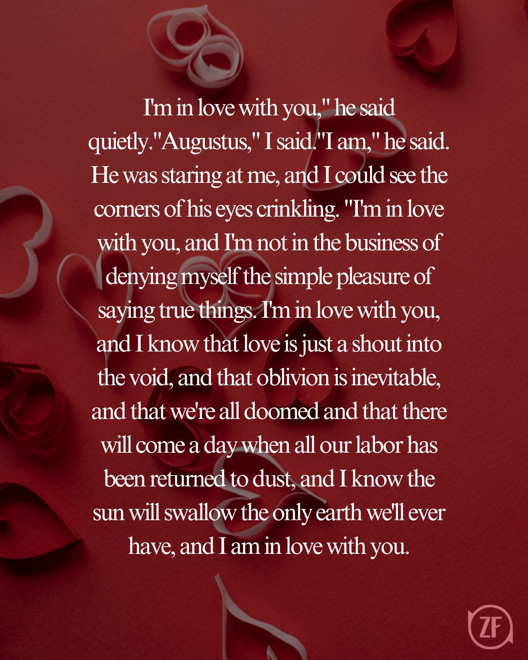 I'm in love with you," he said quietly."Augustus," I said."I am," he said. He was staring at me, and I could see the corners of his eyes crinkling. "I'm in love with you, and I'm not in the business of denying myself the simple pleasure of saying true things. I'm in love with you, and I know that love is just a shout into the void, and that oblivion is inevitable, and that we're all doomed and that there will come a day when all our labor has been returned to dust, and I know the sun will swallow the only earth we'll ever have, and I am in love with you.