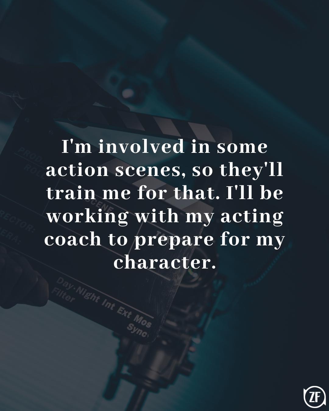 I'm involved in some action scenes, so they'll train me for that. I'll be working with my acting coach to prepare for my character.