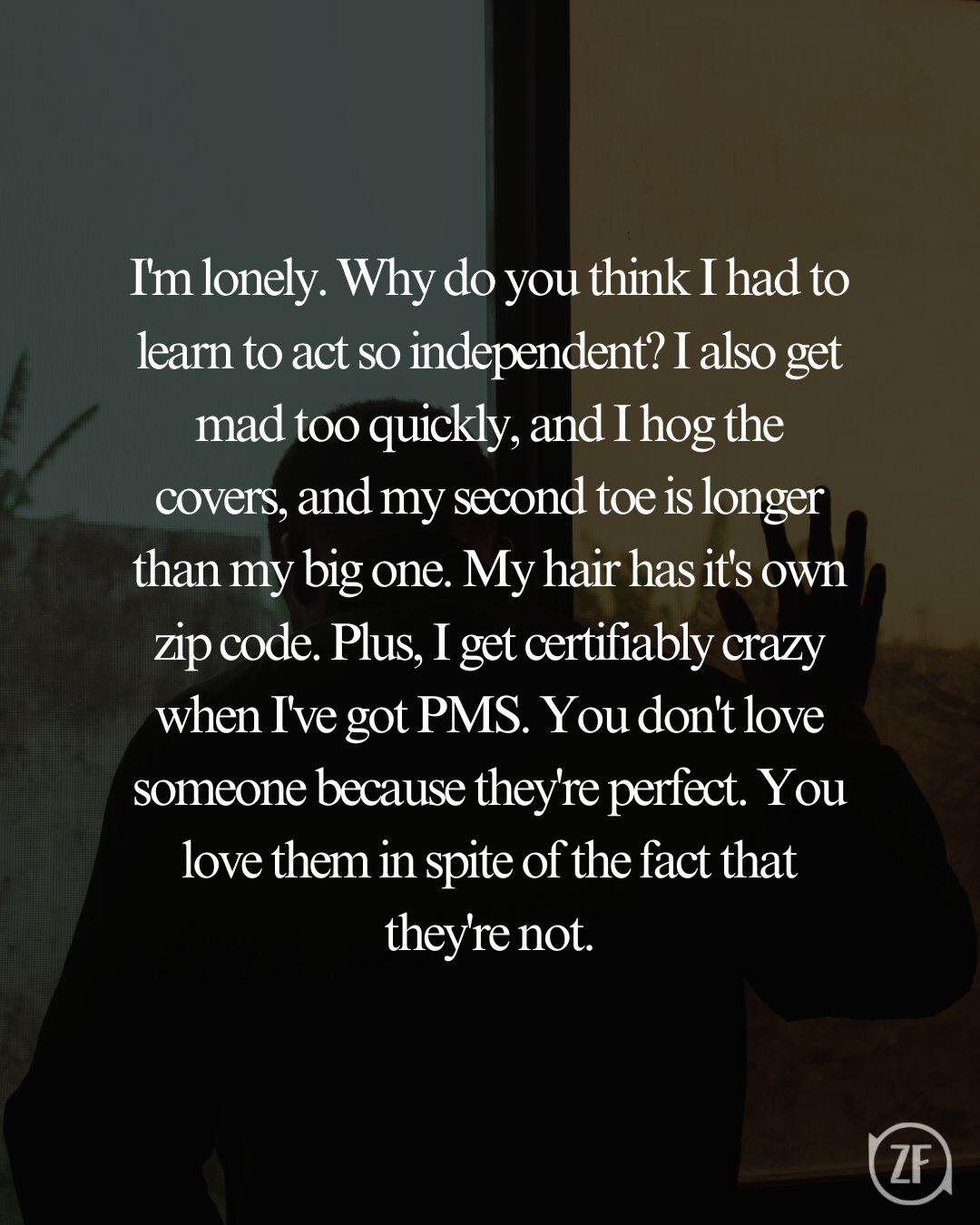 I'm lonely. Why do you think I had to learn to act so independent? I also get mad too quickly, and I hog the covers, and my second toe is longer than my big one. My hair has it's own zip code. Plus, I get certifiably crazy when I've got PMS. You don't love someone because they're perfect. You love them in spite of the fact that they're not.