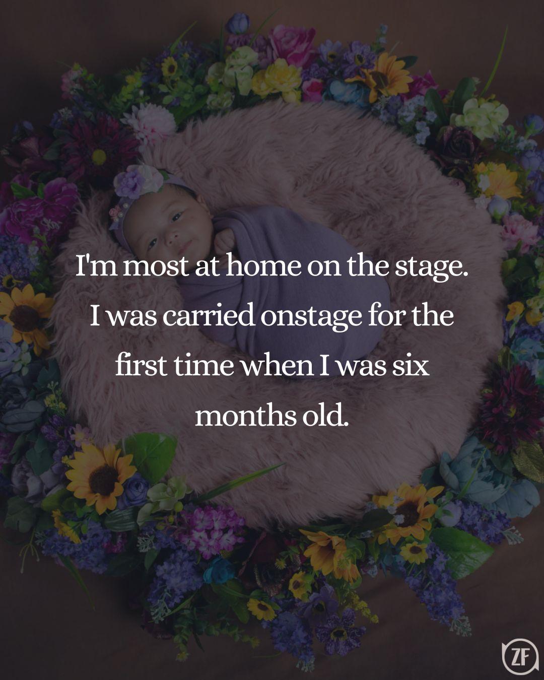 I'm most at home on the stage. I was carried onstage for the first time when I was six months old.