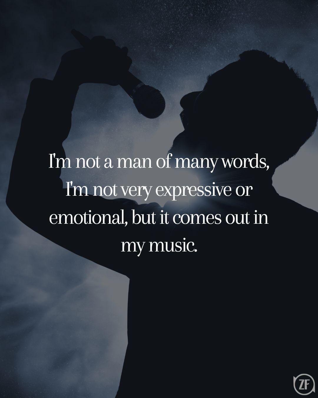 I'm not a man of many words, I'm not very expressive or emotional, but it comes out in my music.