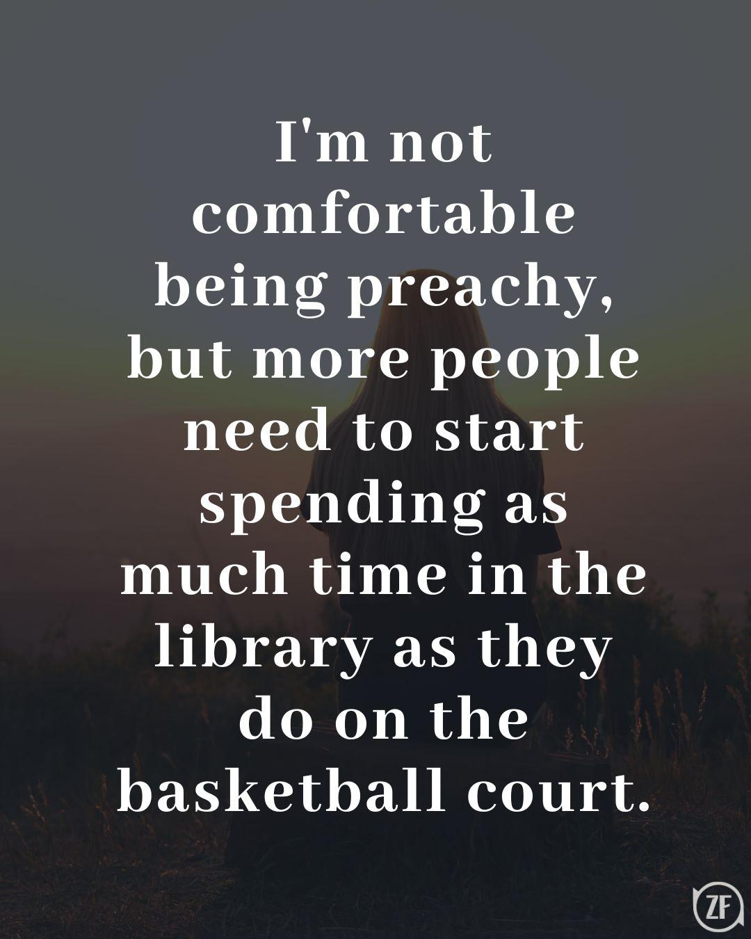 I'm not comfortable being preachy, but more people need to start spending as much time in the library as they do on the basketball court.