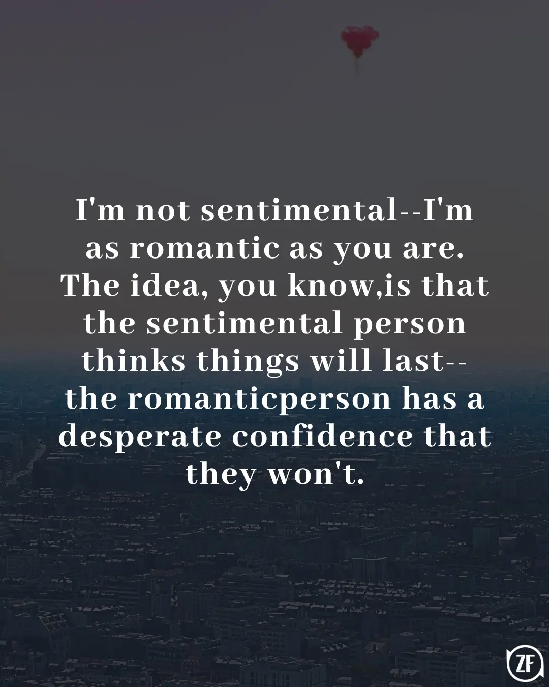 I'm not sentimental--I'm as romantic as you are. The idea, you know,is that the sentimental person thinks things will last--the romanticperson has a desperate confidence that they won't.