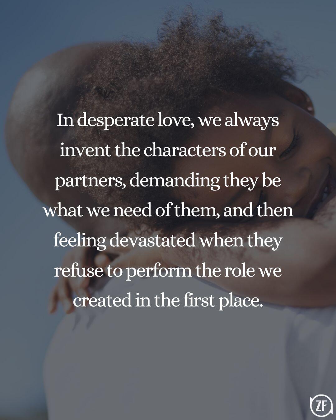 In desperate love, we always invent the characters of our partners, demanding they be what we need of them, and then feeling devastated when they refuse to perform the role we created in the first place.