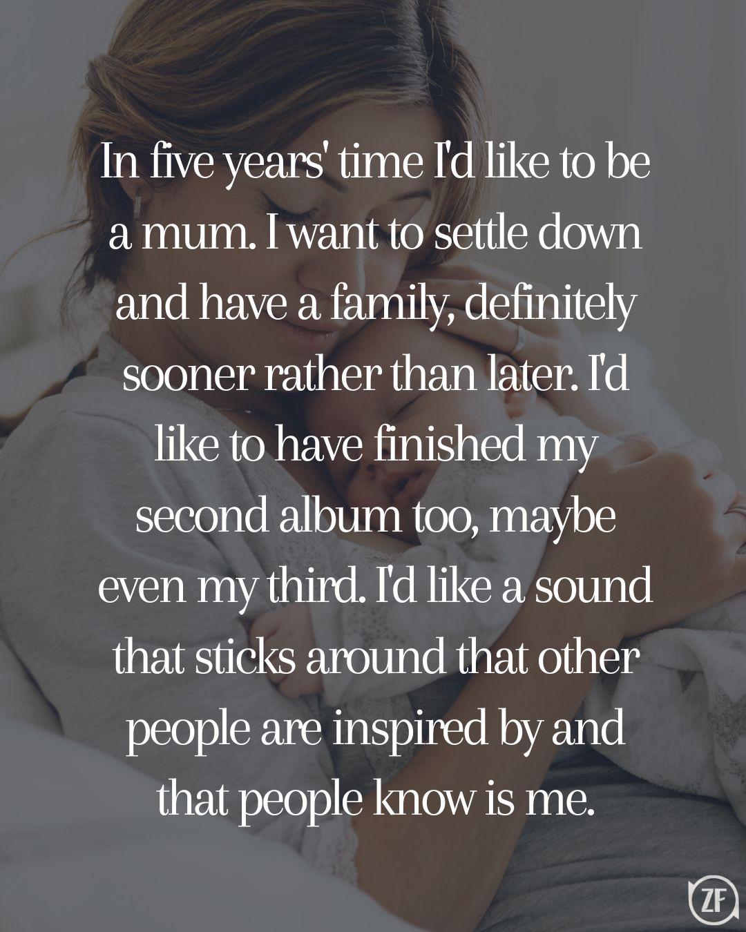 In five years' time I'd like to be a mum. I want to settle down and have a family, definitely sooner rather than later. I'd like to have finished my second album too, maybe even my third. I'd like a sound that sticks around that other people are inspired by and that people know is me.