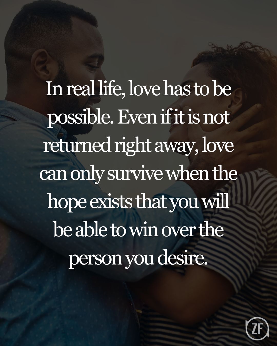 In real life, love has to be possible. Even if it is not returned right away, love can only survive when the hope exists that you will be able to win over the person you desire.