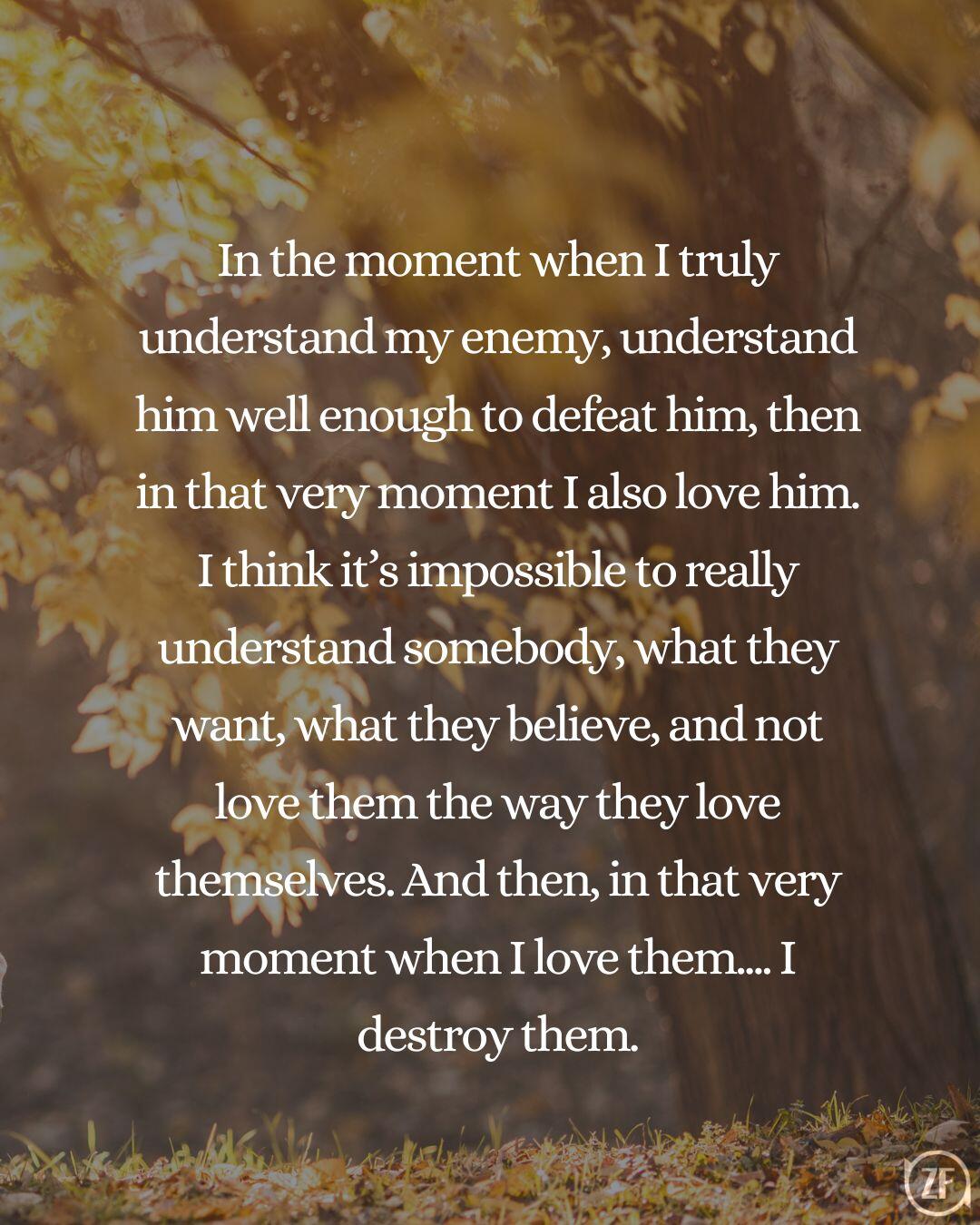 In the moment when I truly understand my enemy, understand him well enough to defeat him, then in that very moment I also love him. I think it’s impossible to really understand somebody, what they want, what they believe, and not love them the way they love themselves. And then, in that very moment when I love them.... I destroy them.